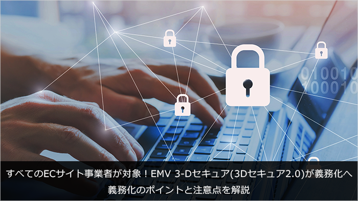 すべてのECサイト事業者が対象！EMV 3-Dセキュア(3Dセキュア2.0)が義務化へ。義務化のポイントと注意点を解説