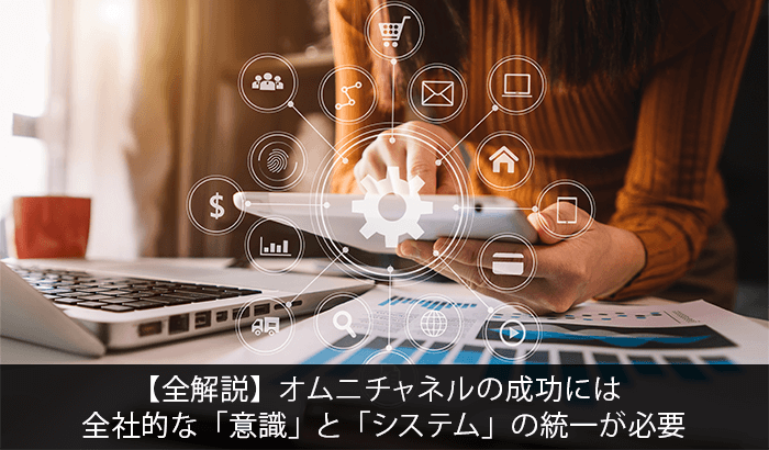 【全解説】オムニチャネルの成功には全社的な「意識」と「システム」の統一が必要